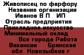 Живописец по фарфору › Название организации ­ Иванов В.П., ИП › Отрасль предприятия ­ Прикладное искусство › Минимальный оклад ­ 30 000 - Все города Работа » Вакансии   . Брянская обл.,Новозыбков г.